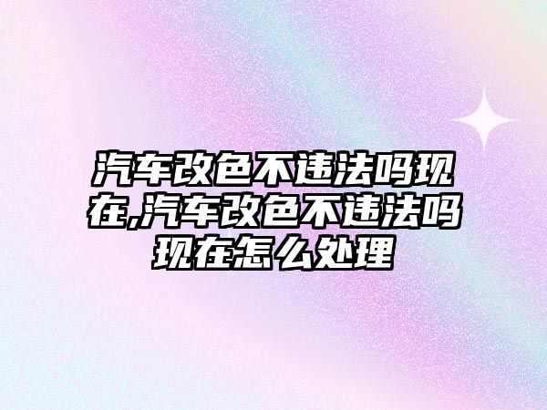 汽車改色不違法嗎現(xiàn)在,汽車改色不違法嗎現(xiàn)在怎么處理