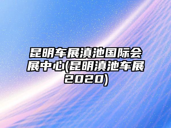 昆明車展滇池國(guó)際會(huì)展中心(昆明滇池車展2020)