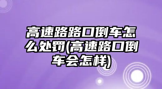 高速路路口倒車怎么處罰(高速路口倒車會(huì)怎樣)