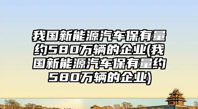 我國新能源汽車保有量約580萬輛的企業(yè)(我國新能源汽車保有量約580萬輛的企業(yè))