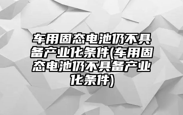 車用固態(tài)電池仍不具備產(chǎn)業(yè)化條件(車用固態(tài)電池仍不具備產(chǎn)業(yè)化條件)