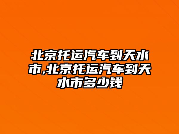 北京托運汽車到天水市,北京托運汽車到天水市多少錢