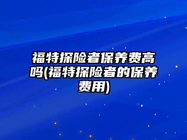 福特探險者保養(yǎng)費高嗎(福特探險者的保養(yǎng)費用)