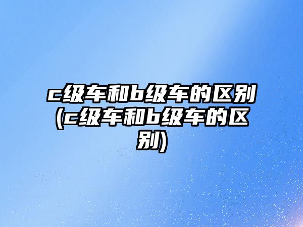 c級(jí)車和b級(jí)車的區(qū)別(c級(jí)車和b級(jí)車的區(qū)別)