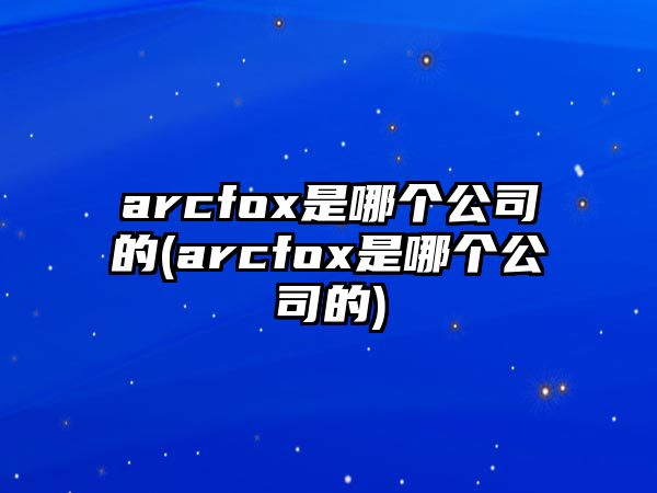 arcfox是哪個(gè)公司的(arcfox是哪個(gè)公司的)