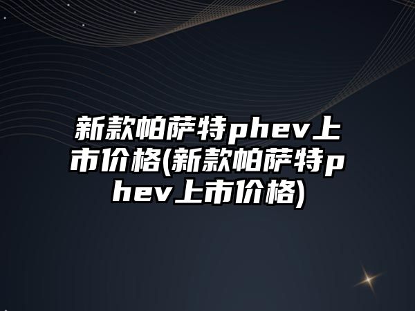 新款帕薩特phev上市價(jià)格(新款帕薩特phev上市價(jià)格)