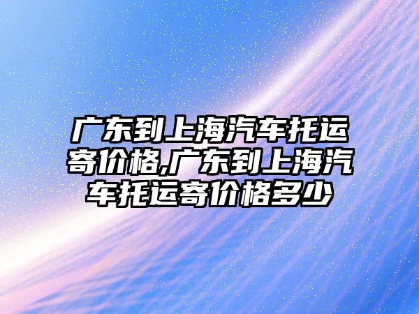 廣東到上海汽車托運寄價格,廣東到上海汽車托運寄價格多少