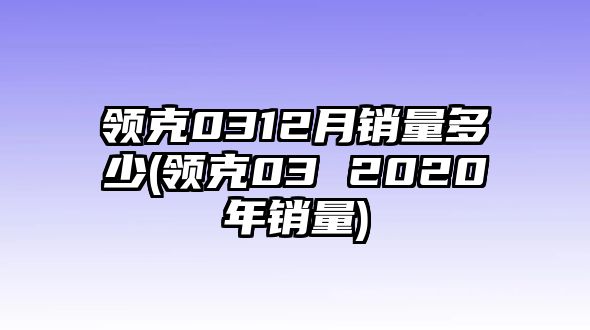 領(lǐng)克0312月銷量多少(領(lǐng)克03 2020年銷量)