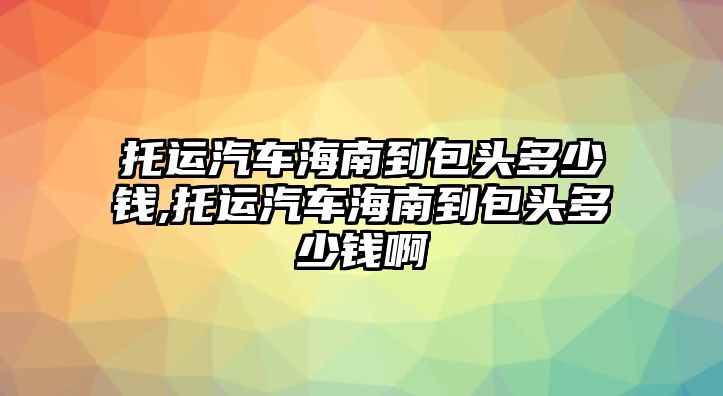 托運汽車海南到包頭多少錢,托運汽車海南到包頭多少錢啊