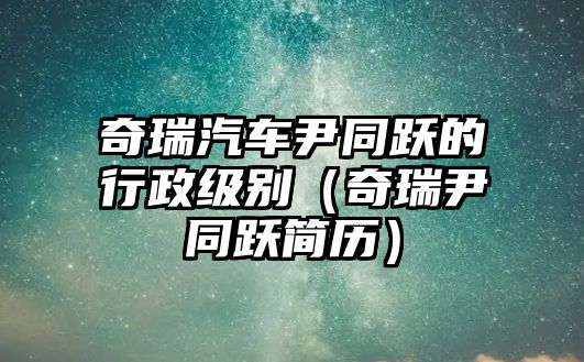 奇瑞汽車尹同躍的行政級別（奇瑞尹同躍簡歷）