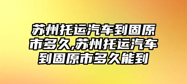 蘇州托運汽車到固原市多久,蘇州托運汽車到固原市多久能到