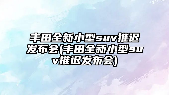 豐田全新小型suv推遲發(fā)布會(豐田全新小型suv推遲發(fā)布會)