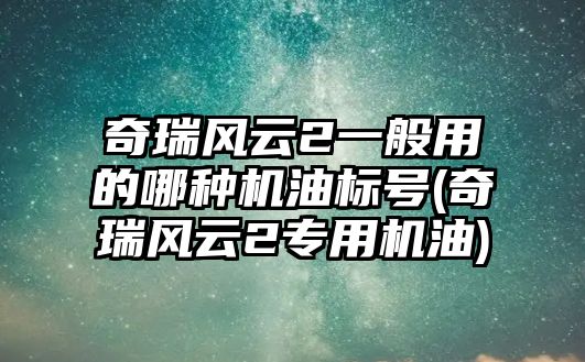 奇瑞風云2一般用的哪種機油標號(奇瑞風云2專用機油)