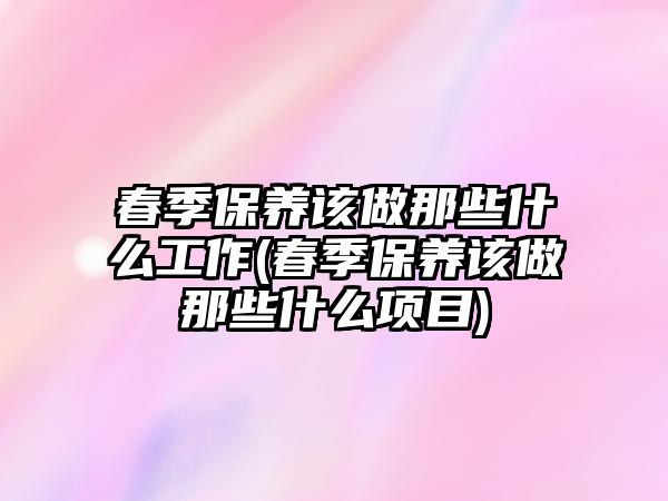 春季保養(yǎng)該做那些什么工作(春季保養(yǎng)該做那些什么項目)