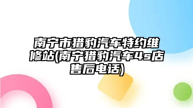 南寧市獵豹汽車特約維修站(南寧獵豹汽車4s店售后電話)