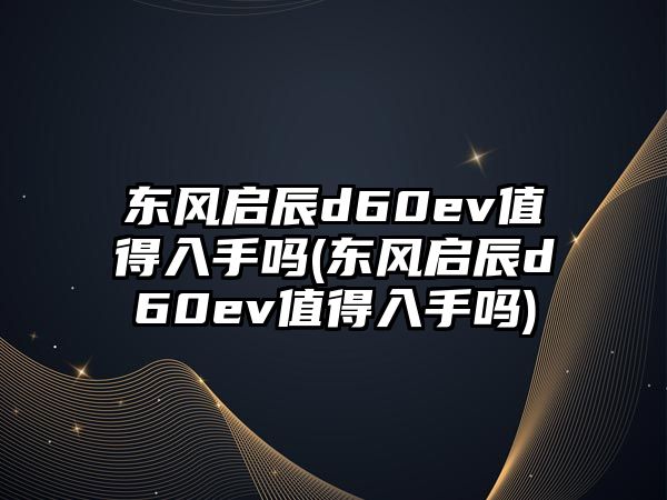 東風(fēng)啟辰d60ev值得入手嗎(東風(fēng)啟辰d60ev值得入手嗎)