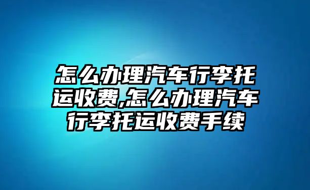 怎么辦理汽車行李托運收費,怎么辦理汽車行李托運收費手續(xù)