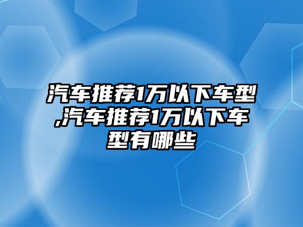 汽車推薦1萬(wàn)以下車型,汽車推薦1萬(wàn)以下車型有哪些