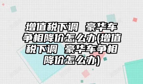 增值稅下調(diào) 豪華車爭(zhēng)相降價(jià)怎么辦(增值稅下調(diào) 豪華車爭(zhēng)相降價(jià)怎么辦)