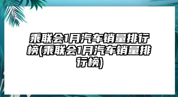 乘聯(lián)會1月汽車銷量排行榜(乘聯(lián)會1月汽車銷量排行榜)