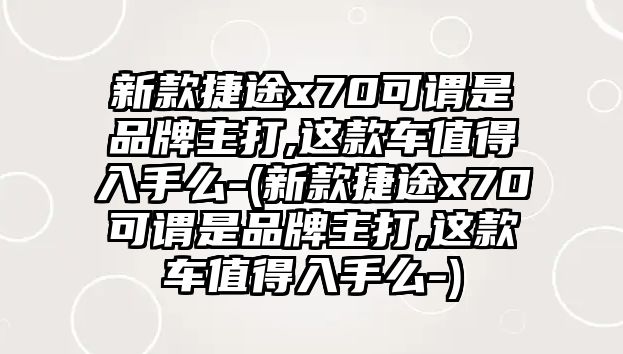 新款捷途x70可謂是品牌主打,這款車(chē)值得入手么-(新款捷途x70可謂是品牌主打,這款車(chē)值得入手么-)