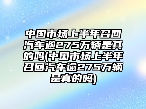 中國市場上半年召回汽車逾275萬輛是真的嗎(中國市場上半年召回汽車逾275萬輛是真的嗎)