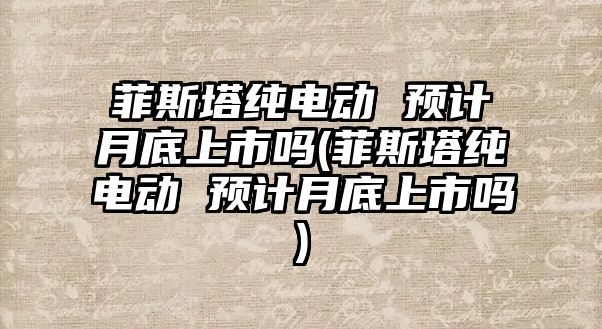 菲斯塔純電動 預計月底上市嗎(菲斯塔純電動 預計月底上市嗎)