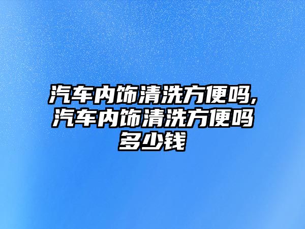 汽車內(nèi)飾清洗方便嗎,汽車內(nèi)飾清洗方便嗎多少錢