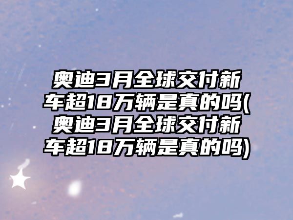 奧迪3月全球交付新車超18萬輛是真的嗎(奧迪3月全球交付新車超18萬輛是真的嗎)