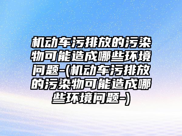 機(jī)動車污排放的污染物可能造成哪些環(huán)境問題-(機(jī)動車污排放的污染物可能造成哪些環(huán)境問題-)