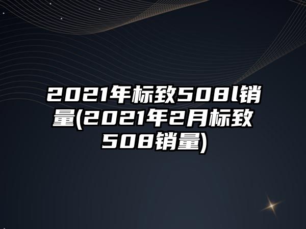 2021年標(biāo)致508l銷量(2021年2月標(biāo)致508銷量)