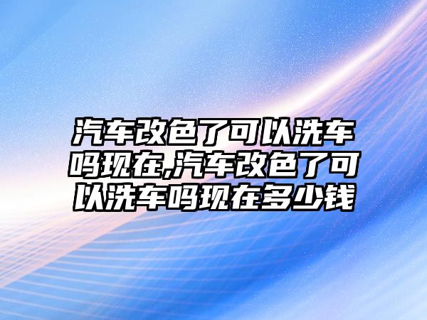 汽車改色了可以洗車嗎現(xiàn)在,汽車改色了可以洗車嗎現(xiàn)在多少錢