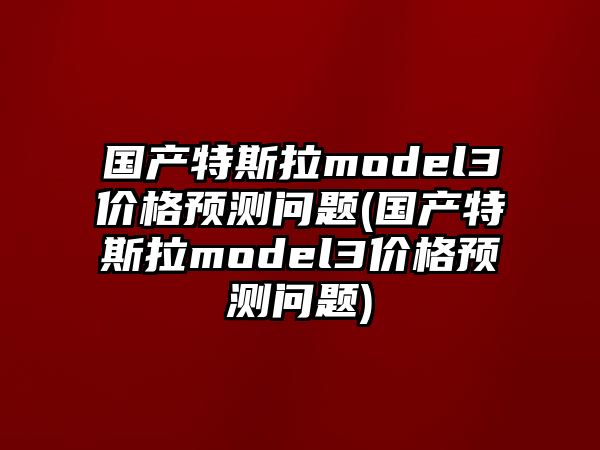 國產(chǎn)特斯拉model3價格預(yù)測問題(國產(chǎn)特斯拉model3價格預(yù)測問題)