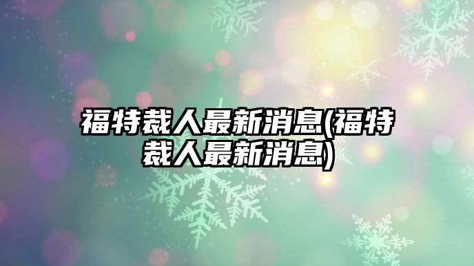 福特裁人最新消息(福特裁人最新消息)