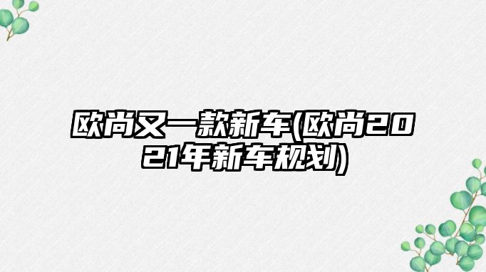 歐尚又一款新車(歐尚2021年新車規(guī)劃)