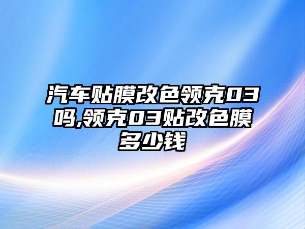 汽車貼膜改色領(lǐng)克03嗎,領(lǐng)克03貼改色膜多少錢