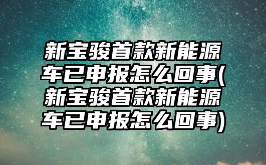 新寶駿首款新能源車已申報怎么回事(新寶駿首款新能源車已申報怎么回事)