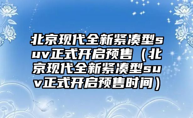 北京現(xiàn)代全新緊湊型suv正式開啟預(yù)售（北京現(xiàn)代全新緊湊型suv正式開啟預(yù)售時間）