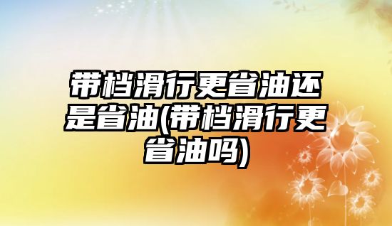 帶檔滑行更省油還是省油(帶檔滑行更省油嗎)