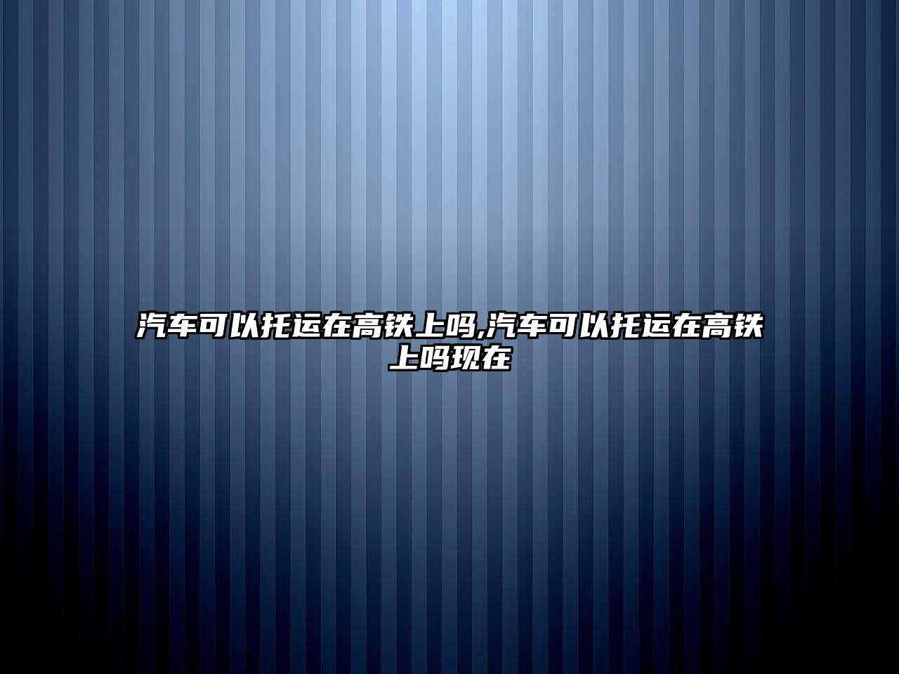 汽車可以托運在高鐵上嗎,汽車可以托運在高鐵上嗎現(xiàn)在