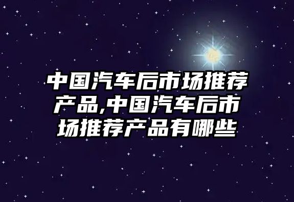 中國汽車后市場推薦產品,中國汽車后市場推薦產品有哪些