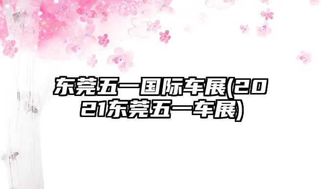 東莞五一國(guó)際車(chē)展(2021東莞五一車(chē)展)