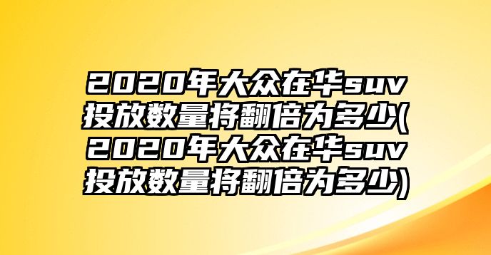 2020年大眾在華suv投放數(shù)量將翻倍為多少(2020年大眾在華suv投放數(shù)量將翻倍為多少)