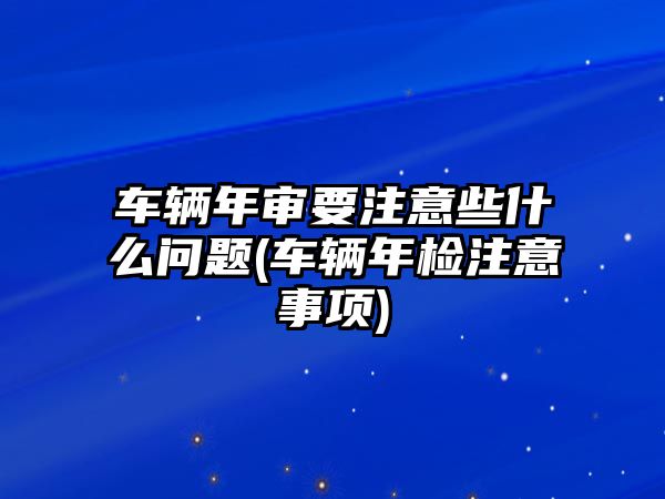 車輛年審要注意些什么問題(車輛年檢注意事項)