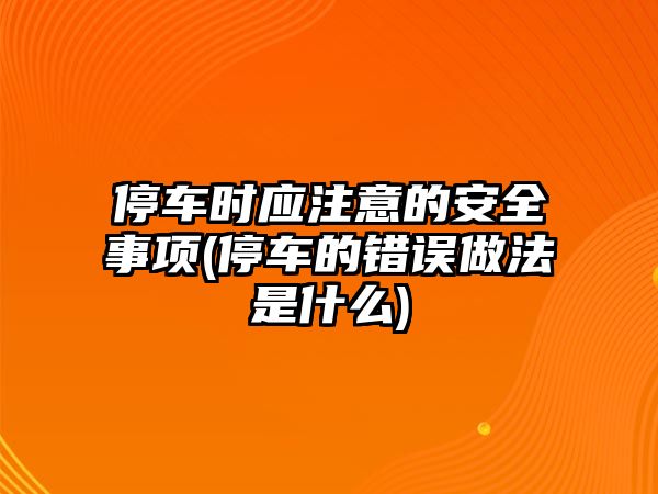 停車時應(yīng)注意的安全事項(停車的錯誤做法是什么)