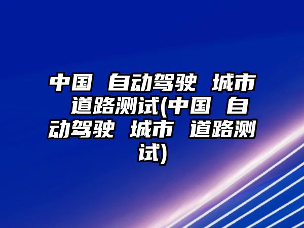 中國 自動(dòng)駕駛 城市 道路測試(中國 自動(dòng)駕駛 城市 道路測試)