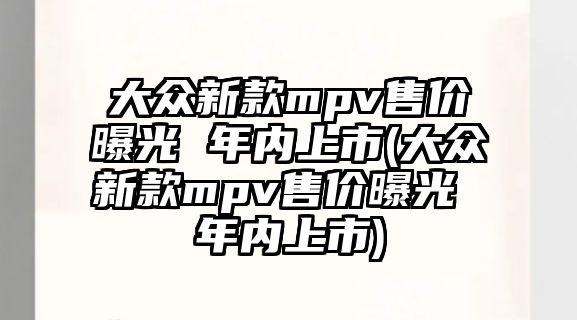 大眾新款mpv售價曝光 年內(nèi)上市(大眾新款mpv售價曝光 年內(nèi)上市)