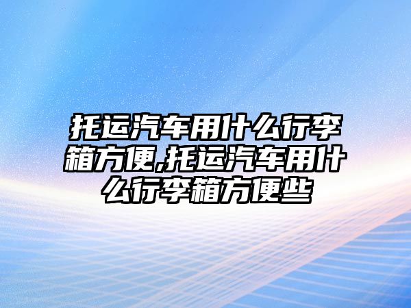 托運汽車用什么行李箱方便,托運汽車用什么行李箱方便些