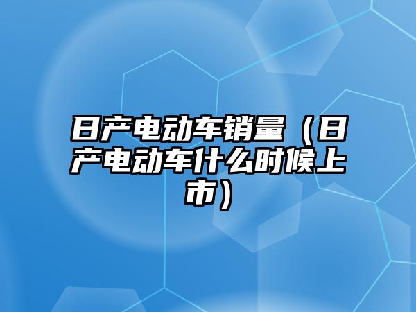 日產(chǎn)電動車銷量（日產(chǎn)電動車什么時候上市）