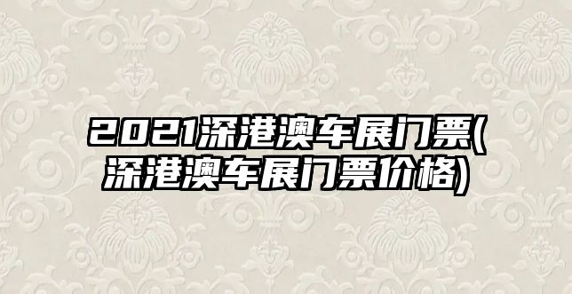 2021深港澳車展門票(深港澳車展門票價(jià)格)